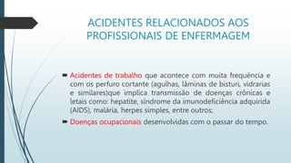ACIDENTES RELACIONADOS AOS
PROFISSIONAIS DE ENFERMAGEM
 Acidentes de trabalho que acontece com muita frequência e
com os perfuro cortante (agulhas, lâminas de bisturi, vidrarias
e similares)que implica transmissão de doenças crônicas e
letais como: hepatite, síndrome da imunodeficiência adquirida
(AIDS), malária, herpes simples, entre outros;
 Doenças ocupacionais desenvolvidas com o passar do tempo.
 