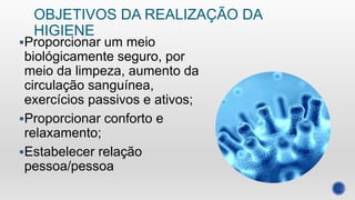 OBJETIVOS DA REALIZAÇÃO DA
HIGIENE
Proporcionar um meio
biológicamente seguro, por
meio da limpeza, aumento da
circulação sanguínea,
exercícios passivos e ativos;
Proporcionar conforto e
relaxamento;
Estabelecer relação
pessoa/pessoa
 
