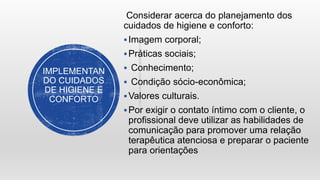IMPLEMENTAN
DO CUIDADOS
DE HIGIENE E
CONFORTO
Considerar acerca do planejamento dos
cuidados de higiene e conforto:
Imagem corporal;
Práticas sociais;
 Conhecimento;
 Condição sócio-econômica;
Valores culturais.
Por exigir o contato íntimo com o cliente, o
profissional deve utilizar as habilidades de
comunicação para promover uma relação
terapêutica atenciosa e preparar o paciente
para orientações
 