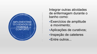 IMPLEMENTAND
O CUIDADOS DE
HIGIENE E
CONFORTO
Integrar outras atividades
de enfermagem durante o
banho como:
Exercícios de amplitude
e movimento;
Aplicações de curativos;
Inspeção de cateteres
Entre outros...
 