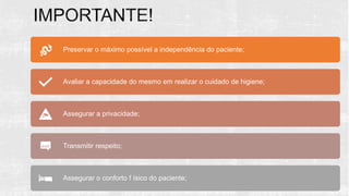 Preservar o máximo possível a independência do paciente;
Avaliar a capacidade do mesmo em realizar o cuidado de higiene;
Assegurar a privacidade;
Transmitir respeito;
Assegurar o conforto f ísico do paciente;
 