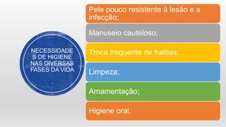 NECESSIDADE
S DE HIGIENE
NAS DIVERSAS
FASES DA VIDA
Pele pouco resistente à lesão e a
infecção;
Manuseio cauteloso;
Troca frequente de fraldas;
Limpeza;
Amamentação;
Higiene oral.
 