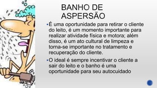É uma oportunidade para retirar o cliente
do leito, é um momento importante para
realizar atividade física e motora; além
disso, é um ato cultural de limpeza e
torna-se importante no tratamento e
recuperação do cliente.
O ideal é sempre incentivar o cliente a
sair do leito e o banho é uma
oportunidade para seu autocuidado
 