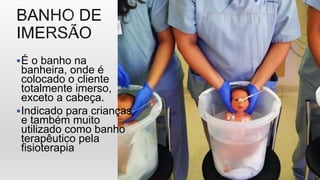 É o banho na
banheira, onde é
colocado o cliente
totalmente imerso,
exceto a cabeça.
Indicado para crianças
e também muito
utilizado como banho
terapêutico pela
fisioterapia
 