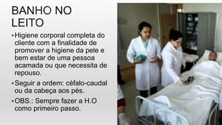 Higiene corporal completa do
cliente com a finalidade de
promover a higiene da pele e
bem estar de uma pessoa
acamada ou que necessita de
repouso.
Seguir a ordem: céfalo-caudal
ou da cabeça aos pés.
OBS.: Sempre fazer a H.O
como primeiro passo.
 