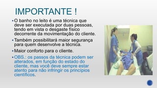 IMPORTANTE !
O banho no leito é uma técnica que
deve ser executada por duas pessoas,
tendo em vista o desgaste físico
decorrente da movimentação do cliente.
Também possibilitará maior segurança
para quem desenvolve a técnica.
Maior conforto para o cliente.
OBS.: os passos da técnica podem ser
alterados, em função do estado do
cliente, mas você deve sempre estar
atento para não infringir os princípios
científicos.
 