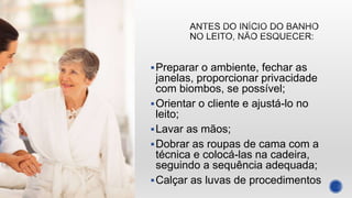 Preparar o ambiente, fechar as
janelas, proporcionar privacidade
com biombos, se possível;
Orientar o cliente e ajustá-lo no
leito;
Lavar as mãos;
Dobrar as roupas de cama com a
técnica e colocá-las na cadeira,
seguindo a sequência adequada;
Calçar as luvas de procedimentos
 