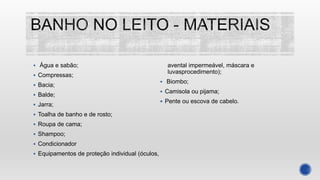  Água e sabão;
 Compressas;
 Bacia;
 Balde;
 Jarra;
 Toalha de banho e de rosto;
 Roupa de cama;
 Shampoo;
 Condicionador
 Equipamentos de proteção individual (óculos,
avental impermeável, máscara e
luvasprocedimento);
 Biombo;
 Camisola ou pijama;
 Pente ou escova de cabelo.
 