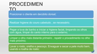 Posicionar o cliente em decúbito dorsal;
Realizar higiene do couro cabeludo , se necessário.
Pegar a luva de banho e iniciar a higiene facial, limpando os olhos
com água, limpar do canto interno para o externo;
Limpar o olho mais distante primeiro , repetir o procedimento no olho
mais próximo;
Lavar o rosto, orelha e pescoço. Enxaguar e secar a pele muito bem,
usando a toalha de rosto;
 
