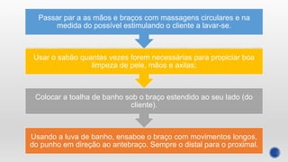Usando a luva de banho, ensaboe o braço com movimentos longos,
do punho em direção ao antebraço. Sempre o distal para o proximal.
Colocar a toalha de banho sob o braço estendido ao seu lado (do
cliente).
Usar o sabão quantas vezes forem necessárias para propiciar boa
limpeza de pele, mãos e axilas;
Passar par a as mãos e braços com massagens circulares e na
medida do possível estimulando o cliente a lavar-se.
 