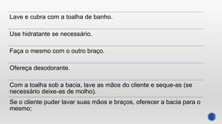Lave e cubra com a toalha de banho.
Use hidratante se necessário.
Faça o mesmo com o outro braço.
Ofereça desodorante.
Com a toalha sob a bacia, lave as mãos do cliente e seque-as (se
necessário deixe-as de molho).
Se o cliente puder lavar suas mãos e braços, oferecer a bacia para o
mesmo;
 