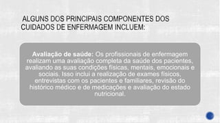 Avaliação de saúde: Os profissionais de enfermagem
realizam uma avaliação completa da saúde dos pacientes,
avaliando as suas condições físicas, mentais, emocionais e
sociais. Isso inclui a realização de exames físicos,
entrevistas com os pacientes e familiares, revisão do
histórico médico e de medicações e avaliação do estado
nutricional.
 