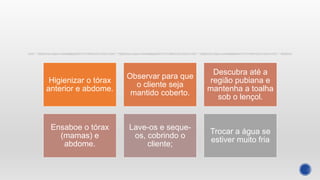 Higienizar o tórax
anterior e abdome.
Observar para que
o cliente seja
mantido coberto.
Descubra até a
região pubiana e
mantenha a toalha
sob o lençol.
Ensaboe o tórax
(mamas) e
abdome.
Lave-os e seque-
os, cobrindo o
cliente;
Trocar a água se
estiver muito fria
 