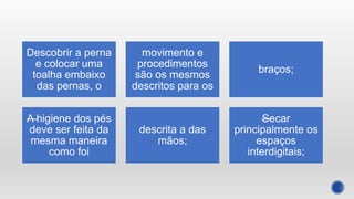 Descobrir a perna
e colocar uma
toalha embaixo
das pernas, o
movimento e
procedimentos
são os mesmos
descritos para os
braços;
—
A higiene dos pés
deve ser feita da
mesma maneira
como foi
descrita a das
mãos;
—
Secar
principalmente os
espaços
interdigitais;
 