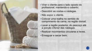  Virar o cliente para o lado oposto do
profissional, mantendo-o coberto;
 Descobrir as costas e nádegas.
 Não expor o cliente.
 Colocar uma toalha no sentido do
comprimento da cama, na região dorsal;
 Lavar a região posterior, do pescoço até
a porção inferior das nádegas.
 Realizar movimentos circulares e leves.
 Enxaguar e secar bem;
 