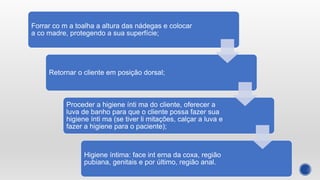 Forrar co m a toalha a altura das nádegas e colocar
a co madre, protegendo a sua superfície;
Retornar o cliente em posição dorsal;
Proceder a higiene ínti ma do cliente, oferecer a
luva de banho para que o cliente possa fazer sua
higiene ínti ma (se tiver li mitações, calçar a luva e
fazer a higiene para o paciente);
Higiene íntima: face int erna da coxa, região
pubiana, genitais e por último, região anal.
 