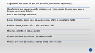 Ao proceder a mudança de decúbito do cliente, cobri-lo com lençol limpo;
O profissional que está em posição oposta deverá retirar a roupa de cama suja, fazer a
limpeza concorrente do leito;
Retirar as luvas de procedimento;
Esticar o lençol de baixo, fazer os cantos, esticar o forro e centralizar a fralda;
Realizar massagem de conforto e hidratação da pele;
Retornar o cliente em posição dorsal;
Colocar uma vestimenta limpa, pijama ou camisola;
Pentear e escovar os cabelos, cortar as unhas se necessário;
 