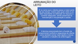 ARRUMAÇÃO DO
LEITO
A técnica preconizada tem a função de
proporcionar conforto e segurança ao cliente
como também tornar mais rápido e menos
cansativo o trabalho da enfermagem.
É na cama que o cliente passa a maior parte
de seu tempo, motivo pelo qual o leito é um
fator importante na obtenção do repouso e
conforto adequado, sendo essencial na
manutenção e recuperação a saúde.
 