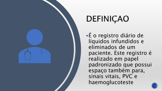 É o registro diário de
líquidos infundidos e
eliminados de um
paciente. Este registro é
realizado em papel
padronizado que possui
espaço também para,
sinais vitais, PVC e
haemoglucoteste
 