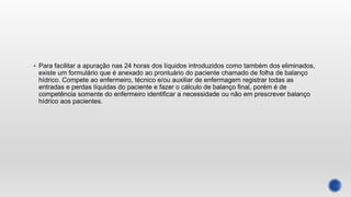  Para facilitar a apuração nas 24 horas dos líquidos introduzidos como também dos eliminados,
existe um formulário que é anexado ao prontuário do paciente chamado de folha de balanço
hídrico. Compete ao enfermeiro, técnico e/ou auxiliar de enfermagem registrar todas as
entradas e perdas líquidas do paciente e fazer o cálculo de balanço final, porém é de
competência somente do enfermeiro identificar a necessidade ou não em prescrever balanço
hídrico aos pacientes.
 