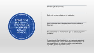 COMO DEVE
SER FEITO O
REGISTRO NA
FOLHA DE
BALAÇO
HÍDRICO:
Identificação do paciente.
Data (dia em que o balanço foi realizado).
Hora (momento em que foram registrados os dados do
balanço).
Deve-se anotar no momento em que se realizou o ganho
ou perda.
Procedimento:Todo liquido deve ser medido antes de se
oferecer ao cliente e o volume registrado no impresso de
Controle Hidrico, na coluna correspondente a liquidos
ingeridos, com o respectivo horário.
 