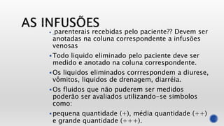  parenterais recebidas pelo paciente?? Devem ser
anotadas na coluna correspondente a infusões
venosas
Todo liquido eliminado pelo paciente deve ser
medido e anotado na coluna correspondente.
Os liquidos eliminados corrrespondem a diurese,
vômitos, liquidos de drenagem, diarréia.
Os fluidos que não puderem ser medidos
poderão ser avaliados utilizando-se simbolos
como:
pequena quantidade (+), média quantidade (++)
e grande quantidade (+++).
 