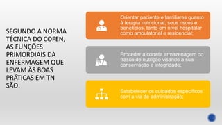 SEGUNDO A NORMA
TÉCNICA DO COFEN,
AS FUNÇÕES
PRIMORDIAIS DA
ENFERMAGEM QUE
LEVAM ÀS BOAS
PRÁTICAS EM TN
SÃO:
Orientar paciente e familiares quanto
à terapia nutricional, seus riscos e
benefícios, tanto em nível hospitalar
como ambulatorial e residencial;
Proceder a correta armazenagem do
frasco de nutrição visando a sua
conservação e integridade;
Estabelecer os cuidados específicos
com a via de administração;
 