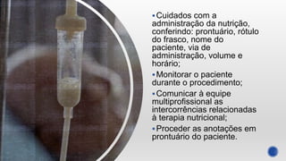 Cuidados com a
administração da nutrição,
conferindo: prontuário, rótulo
do frasco, nome do
paciente, via de
administração, volume e
horário;
Monitorar o paciente
durante o procedimento;
Comunicar à equipe
multiprofissional as
intercorrências relacionadas
à terapia nutricional;
Proceder as anotações em
prontuário do paciente.
 