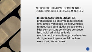 Intervenções terapêuticas: Os
profissionais de enfermagem realizam
uma ampla variedade de intervenções
terapêuticas para ajudar os pacientes a
lidar com as suas condições de saúde.
Isso inclui administração de
medicamentos, curativos, procedimentos
de higiene e limpeza, mobilização e
exercícios, entre outros.
 
