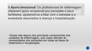 Esses são alguns dos principais componentes dos
cuidados de enfermagem, que visam atender às
necessidades dos pacientes em todas as fases do
tratamento e recuperação.
8.Apoio emocional: Os profissionais de enfermagem
oferecem apoio emocional aos pacientes e seus
familiares, ajudando-os a lidar com o estresse e a
ansiedade associados à doença e hospitalização.
 