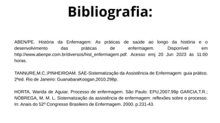 ABEN/PE. História da Enfemagem: As práticas de saúde ao longo da história e o
desenvolvimento das práticas de enfermagem. Disponível em
http://www.abenpe.com.br/diversos/hist_enfermagem.pdf. Acesso emj 20 Jun 2023 às 11:00
horas.
TANNURE,M.C.;PINHEIROAM. SAE-Sistematização da Assistência de Enfermagem: guia prático.
2ªed. Rio de Janeiro: GuanabaraKoogan,2010.298p.
HORTA, Wanda de Aguiar. Processo de enfermagem. São Paulo: EPU,2007.99p GARCIA,T.R.;
NÓBREGA, M. M. L. Sistematização da assistência de enfermagem: reflexões sobre o processo.
In: Anais do 52º Congresso Brasileiro de Enfermagem. 2000. p.231-43.
Bibliografia:
 
