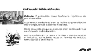Cuidado: É entendido como fenômeno resultante do
processo cuidar.
As primeiras cuidadoras eram as mulheres que cuidavam
das crianças, idosos e pessoas incapazes.
Havia convicção de que as doenças eram castigos divinos
ou efeitos do poder diabólico.
As crenças levaram os povos a recorrer a seus sacerdotes
e feiticeiros, acumulando estes as funções de médico,
farmacêutico e enfermeiro.
Um Pouco de História e definições:
 