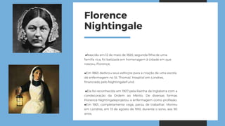 Florence
Nightingale
■Nascida em 12 de maio de 1820, segunda filha de uma
família rica, foi batizada em homenagem à cidade em que
nasceu, Florença;
■Em 1860 dedicou seus esforços para a criação de uma escola
de enfermagem no St. Thomas’ Hospital em Londres,
financiado pelo NightingaleFund.
■Ela foi reconhecida em 1907 pela Rainha da Inglaterra com a
condecoração da Ordem ao Mérito. De diversas formas
Florence Nightingaleprojetou a enfermagem como profissão.
■Em 1901, completamente cega, parou de trabalhar. Morreu
em Londres, em 13 de agosto de 1910, durante o sono, aos 90
anos.
 