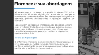 Florence e sua abordagem
■A enfermagem começou na metade do século XIX, sob a
liderança de Florence Nightingale. Antes de seu tempo, o
trabalho de cuidar de doentes era realizado por indigentes e
bêbados, pessoas incapacitadas a qualquer espécie de
trabalho.
■Construíam-se hospitais em locais onde os pobres sofriam
mais em decorrência do ambiente do que à doença que os
levara para lá. O que predominava em todo o lugar eram
cirurgias sem anestesia, pouca ou nenhuma higiene e a
sujeira nos hospitais.
Teoria de Nightingale
O enfermeiro manipula o ambiente do cliente para regular o
nível adequado de ruídos, nutrição, higiene, iluminação,
conforto, socialização e esperança. A enfermagem deve aliviar
e evitar dor e sofrimento desnecessário.
 
