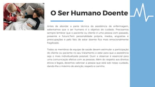 O Ser Humano Doente
Antes de abordar a parte técnica da assistência de enfermagem,
salientamos que o ser humano é o objetivo do cuidado. Precisamos
sempre lembrar que o paciente ou cliente é uma pessoa com passado,
presente e futuro.Tem personalidade própria, medos, angústias e
preocupações e pelo fato de estar doente fica mais emocionalmente
fragilizado.
Todos os membros da equipe de saúde devem estimular a participação
do cliente ou paciente no seu tratamento e zelar para que a assistência
seja o mais individualizada possível. Ouvir e observar é essencial para
uma comunicação efetiva com as pessoas. Além do respeito aos direitos
éticos e legais, devemos valorizar a pessoa que está sob nosso cuidado,
dando-lhe o máximo de atenção, respeito e carinho.
 