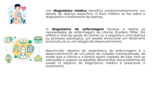 Um diagnóstico médico identifica predominantemente um
estado de doença específico. O foco médico se faz sobre o
diagnóstico e tratamento da doença.
O diagnóstico de enfermagem focaliza e define as
necessidades de enfermagem do cliente (Gordon, 1994). Ele
reflete o nível de saúde do cliente ou a resposta a uma doença
ou processo patológico, um estado emocional um fenômeno
sociocultural ou um estagio de desenvolvimento.
Resumindo: objetivo do diagnóstico de enfermagem é o
desenvolvimento de um plano de cuidado individualizado, de
modo que o cliente e a família sejam capazes de lidar com as
alterações e superar os desafios decorrentes dos problemas de
saúde. O objetivo do diagnóstico médico é prescrever o
tratamento.
 