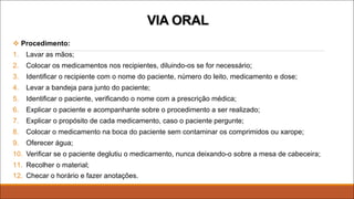 v Procedimento:
1. Lavar as mãos;
2. Colocar os medicamentos nos recipientes, diluindo-os se for necessário;
3. Identificar o recipiente com o nome do paciente, número do leito, medicamento e dose;
4. Levar a bandeja para junto do paciente;
5. Identificar o paciente, verificando o nome com a prescrição médica;
6. Explicar o paciente e acompanhante sobre o procedimento a ser realizado;
7. Explicar o propósito de cada medicamento, caso o paciente pergunte;
8. Colocar o medicamento na boca do paciente sem contaminar os comprimidos ou xarope;
9. Oferecer água;
10. Verificar se o paciente deglutiu o medicamento, nunca deixando-o sobre a mesa de cabeceira;
11. Recolher o material;
12. Checar o horário e fazer anotações.
VIA ORAL
 
