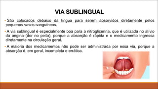 VIA SUBLINGUAL
• São colocados debaixo da língua para serem absorvidos diretamente pelos
pequenos vasos sanguíneos.
• A via sublingual é especialmente boa para a nitroglicerina, que é utilizada no alívio
da angina (dor no peito), porque a absorção é rápida e o medicamento ingressa
diretamente na circulação geral.
• A maioria dos medicamentos não pode ser administrada por essa via, porque a
absorção é, em geral, incompleta e errática.
 