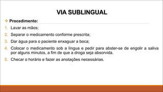 v Procedimento:
1. Lavar as mãos;
2. Separar o medicamento conforme prescrita;
3. Dar água para o paciente enxaguar a boca;
4. Colocar o medicamento sob a língua e pedir para abster-se de engolir a saliva
por alguns minutos, a fim de que a droga seja absorvida.
5. Checar o horário e fazer as anotações necessárias.
VIA SUBLINGUAL
 