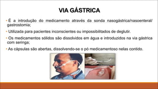 VIA GÁSTRICA
• É a introdução do medicamento através da sonda nasogástrica/nasoenteral/
gastrostomia;
• Utilizada para pacientes inconscientes ou impossibilitados de deglutir.
• Os medicamentos sólidos são dissolvidos em água e introduzidos na via gástrica
com seringa;
• As cápsulas são abertas, dissolvendo-se o pó medicamentoso nelas contido.
 