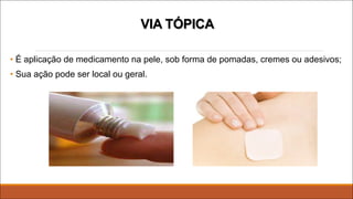 VIA TÓPICA
• É aplicação de medicamento na pele, sob forma de pomadas, cremes ou adesivos;
• Sua ação pode ser local ou geral.
 