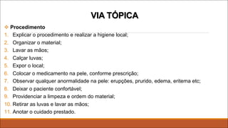 v Procedimento
1. Explicar o procedimento e realizar a higiene local;
2. Organizar o material;
3. Lavar as mãos;
4. Calçar luvas;
5. Expor o local;
6. Colocar o medicamento na pele, conforme prescrição;
7. Observar qualquer anormalidade na pele: erupções, prurido, edema, eritema etc;
8. Deixar o paciente confortável;
9. Providenciar a limpeza e ordem do material;
10. Retirar as luvas e lavar as mãos;
11. Anotar o cuidado prestado.
VIA TÓPICA
 