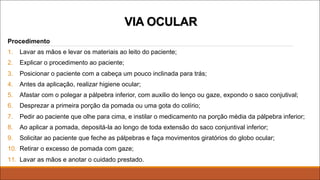 Procedimento
1. Lavar as mãos e levar os materiais ao leito do paciente;
2. Explicar o procedimento ao paciente;
3. Posicionar o paciente com a cabeça um pouco inclinada para trás;
4. Antes da aplicação, realizar higiene ocular;
5. Afastar com o polegar a pálpebra inferior, com auxilio do lenço ou gaze, expondo o saco conjutival;
6. Desprezar a primeira porção da pomada ou uma gota do colírio;
7. Pedir ao paciente que olhe para cima, e instilar o medicamento na porção média da pálpebra inferior;
8. Ao aplicar a pomada, depositá-la ao longo de toda extensão do saco conjuntival inferior;
9. Solicitar ao paciente que feche as pálpebras e faça movimentos giratórios do globo ocular;
10. Retirar o excesso de pomada com gaze;
11. Lavar as mãos e anotar o cuidado prestado.
VIA OCULAR
 