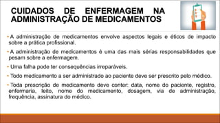 CUIDADOS DE ENFERMAGEM NA
ADMINISTRAÇÃO DE MEDICAMENTOS
• A administração de medicamentos envolve aspectos legais e éticos de impacto
sobre a prática profissional.
• A administração de medicamentos é uma das mais sérias responsabilidades que
pesam sobre a enfermagem.
• Uma falha pode ter consequências irreparáveis.
• Todo medicamento a ser administrado ao paciente deve ser prescrito pelo médico.
• Toda prescrição de medicamento deve conter: data, nome do paciente, registro,
enfermaria, leito, nome do medicamento, dosagem, via de administração,
frequência, assinatura do médico.
 