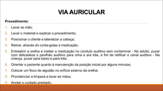 Procedimento:
1. Lavar as mão;
2. Levar o material e explicar o procedimento;
3. Posicionar o cliente e lateralizar a cabeça;
4. Retirar, através do conta-gotas a medicação;
5. Entreabrir a orelha e instilar a medicação no conduto auditivo sem contaminar - No adulto, puxar
com delicadeza o pavilhão auditivo para cima e ara trás, a fim de retificar o canal auditivo - Na
criança, puxar para baixo e para trás;
6. Orientar o paciente quanto á manutenção da posição inicial por alguns minutos;
7. Colocar um floco de algodão no orifício externo da orelha;
8. Providenciar a limpeza e lavar as mãos;
9. Anotar o cuidado prestado.
VIA AURICULAR
 