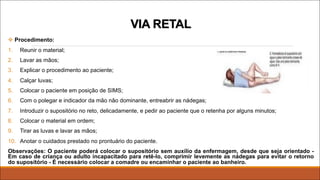 v Procedimento:
1. Reunir o material;
2. Lavar as mãos;
3. Explicar o procedimento ao paciente;
4. Calçar luvas;
5. Colocar o paciente em posição de SIMS;
6. Com o polegar e indicador da mão não dominante, entreabrir as nádegas;
7. Introduzir o supositório no reto, delicadamente, e pedir ao paciente que o retenha por alguns minutos;
8. Colocar o material em ordem;
9. Tirar as luvas e lavar as mãos;
10. Anotar o cuidados prestado no prontuário do paciente.
Observações: O paciente poderá colocar o supositório sem auxílio da enfermagem, desde que seja orientado -
Em caso de criança ou adulto incapacitado para retê-lo, comprimir levemente as nádegas para evitar o retorno
do supositório - É necessário colocar a comadre ou encaminhar o paciente ao banheiro.
VIA RETAL
 