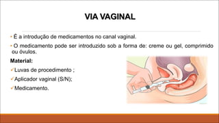 VIA VAGINAL
• É a introdução de medicamentos no canal vaginal.
• O medicamento pode ser introduzido sob a forma de: creme ou gel, comprimido
ou óvulos.
Material:
üLuvas de procedimento ;
üAplicador vaginal (S/N);
üMedicamento.
 