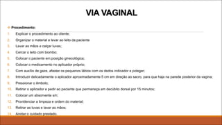 v Procedimento:
1. Explicar o procedimento ao cliente;
2. Organizar o material e levar ao leito da paciente
3. Lavar as mãos e calçar luvas;
4. Cercar o leito com biombo;
5. Colocar o paciente em posição ginecológica;
6. Colocar o medicamento no aplicador próprio;
7. Com auxílio de gaze, afastar os pequenos lábios com os dedos indicador e polegar;
8. Introduzir delicadamente o aplicador aproximadamente 5 cm em direção ao sacro, para que haja na parede posterior da vagina;
9. Pressionar o êmbolo;
10. Retirar o aplicador e pedir ao paciente que permaneça em decúbito dorsal por 15 minutos;
11. Colocar um absorvente s/n;
12. Providenciar a limpeza e ordem do material;
13. Retirar as luvas e lavar as mãos;
14. Anotar o cuidado prestado.
VIA VAGINAL
 