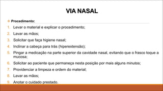 v Procedimento:
1. Levar o material e explicar o procedimento;
2. Lavar as mãos;
3. Solicitar que faça higiene nasal;
4. Inclinar a cabeça para trás (hiperextensão);
5. Pingar a medicação na parte superior da cavidade nasal, evitando que o frasco toque a
mucosa;
6. Solicitar ao paciente que permaneça nesta posição por mais alguns minutos;
7. Providenciar a limpeza e ordem do material;
8. Lavar as mãos;
9. Anotar o cuidado prestado.
VIA NASAL
 