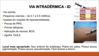 VIA INTRADÉRMICA - ID
• Via restrita;
• Pequenos volumes – de 0,1 a 0,5 mililitros;
• Usadas em reações de hipersensibilidade.
ü Provas de PPD;
ü Provas alérgicas;
ü Aplicação de vacinas: BCG;
ü Agulha 13x4,5.
Local mais apropriado: face anterior do antebraço; Pobre em pelos; Possui pouca
pigmentação; Possui pouca vascularização; Fácil acesso a leitura.
 